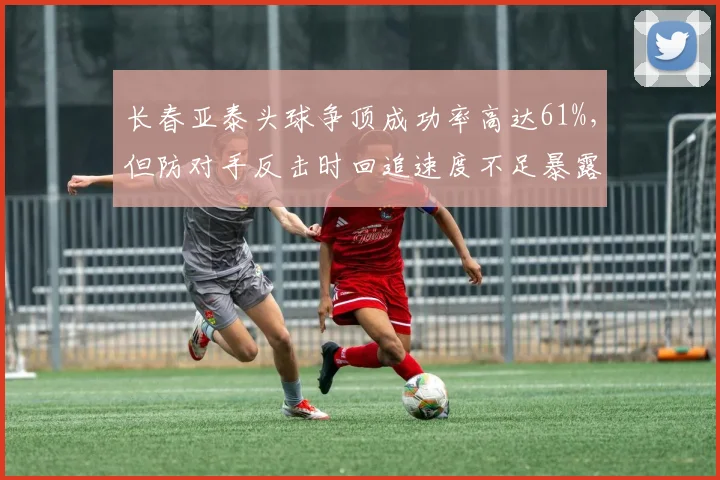 长春亚泰头球争顶成功率高达61%,但防对手反击时回追速度不足暴露隐患