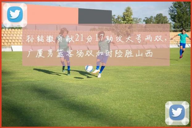 孙铭徽贡献21分17助攻大号两双,广厦男篮客场双加时险胜山西