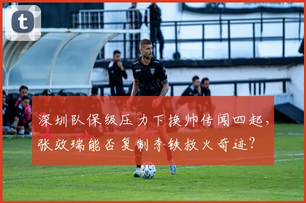 深圳队保级压力下换帅传闻四起，张效瑞能否复制李铁救火奇迹？