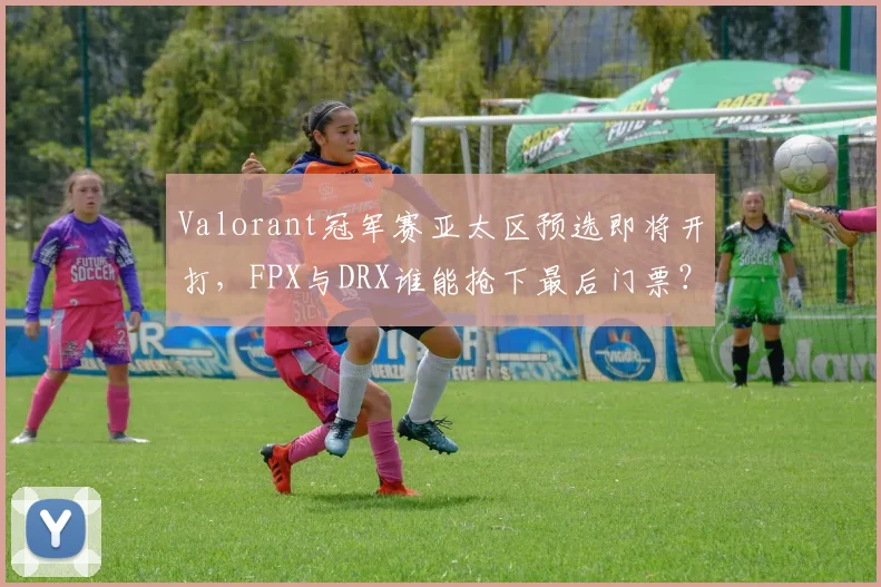 Valorant冠军赛亚太区预选即将开打,FPX与DRX谁能抢下最后门票?