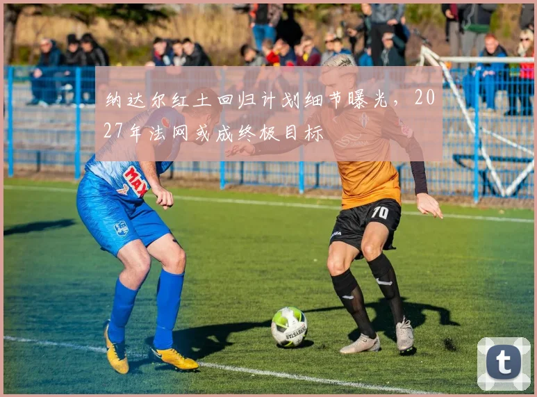 纳达尔红土回归计划细节曝光，2027年法网或成终极目标