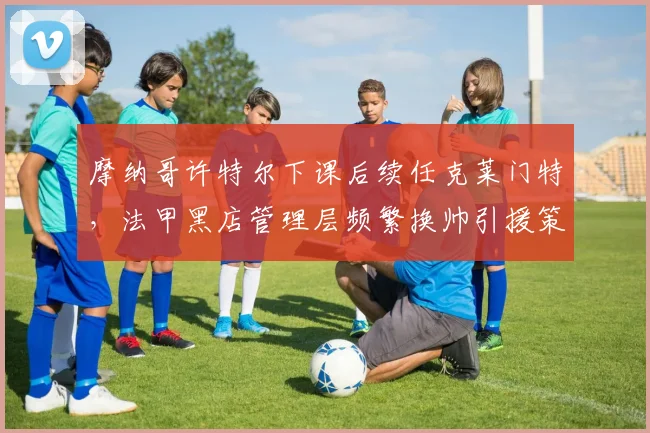 摩纳哥许特尔下课后续任克莱门特，法甲黑店管理层频繁换帅引援策略混乱